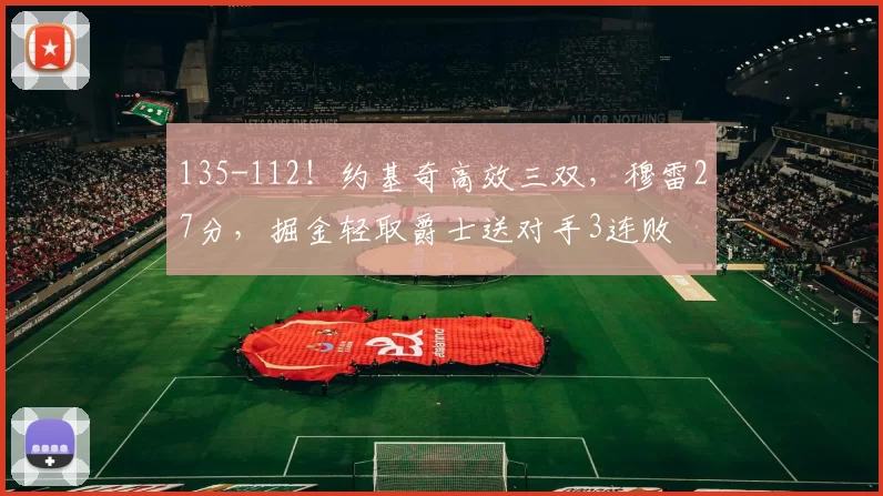 135-112!约基奇高效三双,穆雷27分,掘金轻取爵士送对手3连败