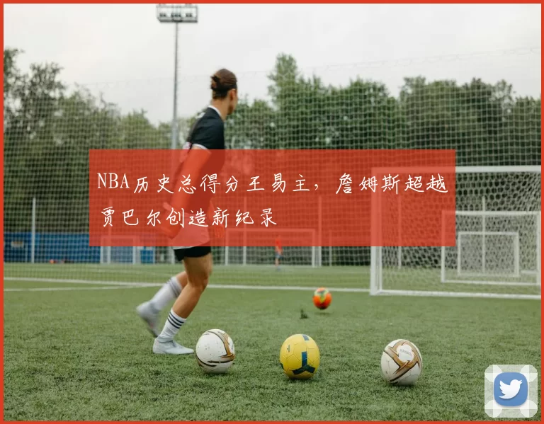 NBA历史总得分王易主，詹姆斯超越贾巴尔创造新纪录