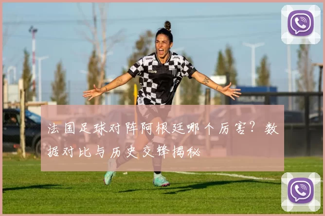 法国足球对阵阿根廷哪个厉害？数据对比与历史交锋揭秘