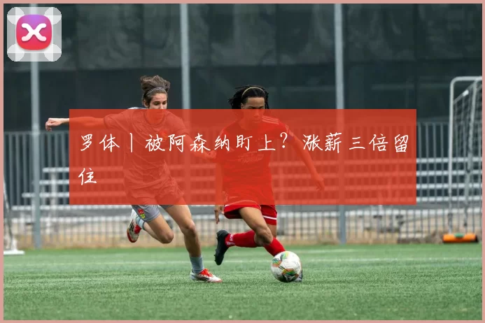 罗体丨被阿森纳盯上？涨薪三倍留住