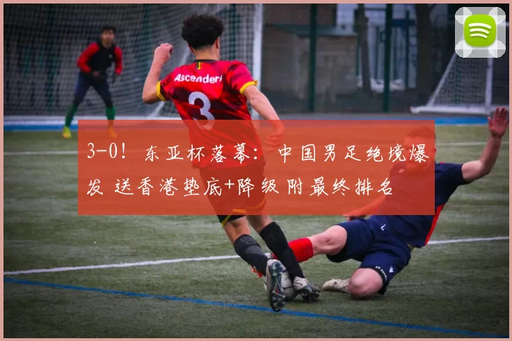 3-0！东亚杯落幕：中国男足绝境爆发 送香港垫底+降级 附最终排名