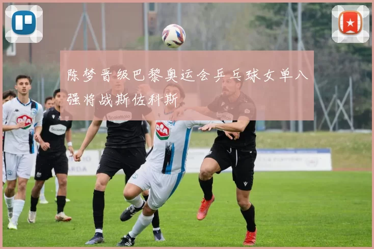 陈梦晋级巴黎奥运会乒乓球女单八强将战斯佐科斯