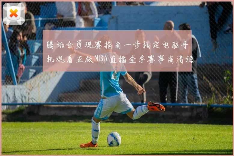 腾讯会员观赛指南一步搞定电脑手机观看正版NBA直播全季赛事高清稳定