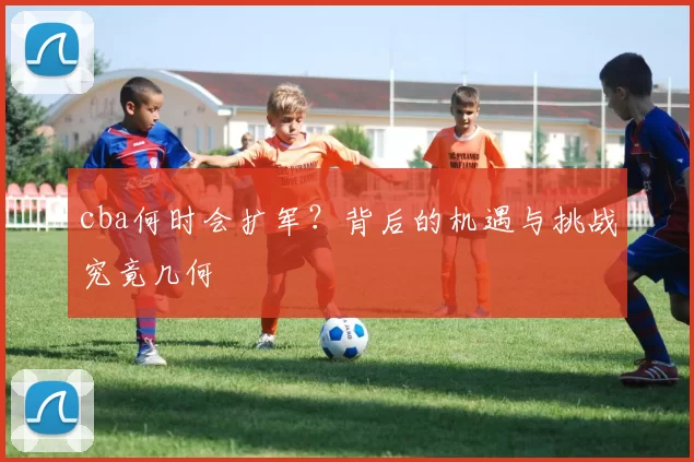 cba何时会扩军？背后的机遇与挑战究竟几何