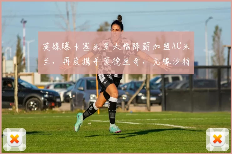 英媒曝卡塞米罗大幅降薪加盟AC米兰，再度携手莫德里奇，无缘沙特高薪诱惑_欧冠_曼联_意甲