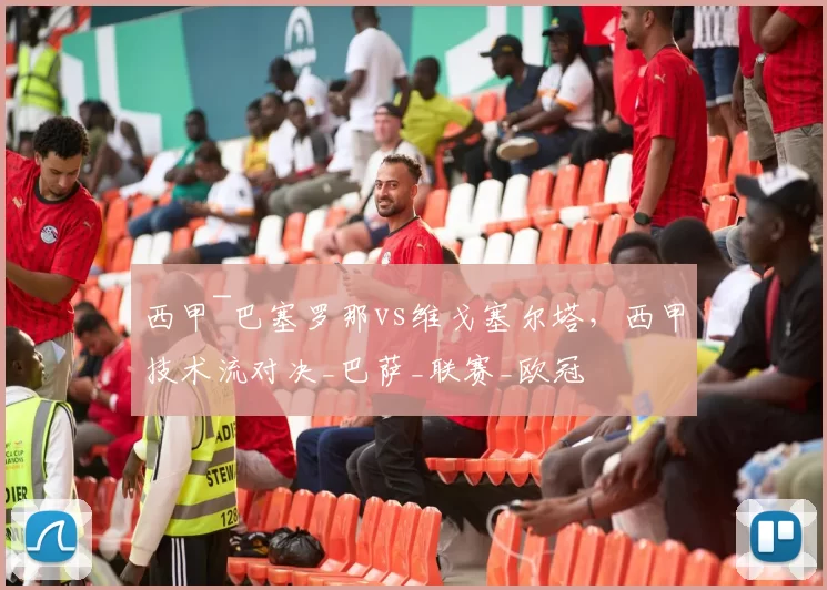 西甲~巴塞罗那vs维戈塞尔塔，西甲技术流对决_巴萨_联赛_欧冠