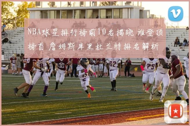 NBA球星排行榜前10名揭晓 谁登顶榜首 詹姆斯库里杜兰特排名解析