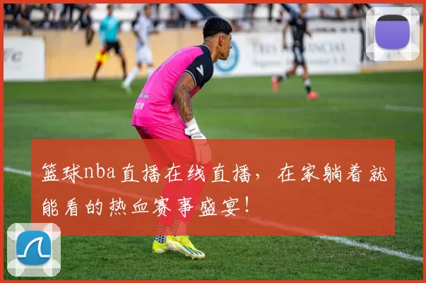 篮球nba直播在线直播，在家躺着就能看的热血赛事盛宴！
