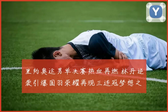 里约奥运男单决赛热血再燃 林丹逆袭引爆国羽荣耀再现三连冠梦想之路