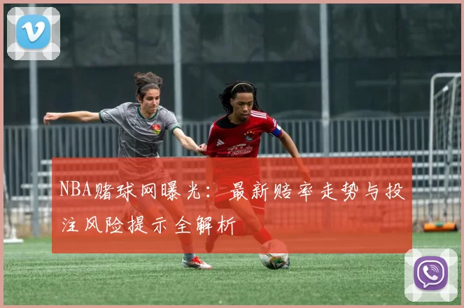 NBA赌球网曝光:最新赔率走势与投注风险提示全解析