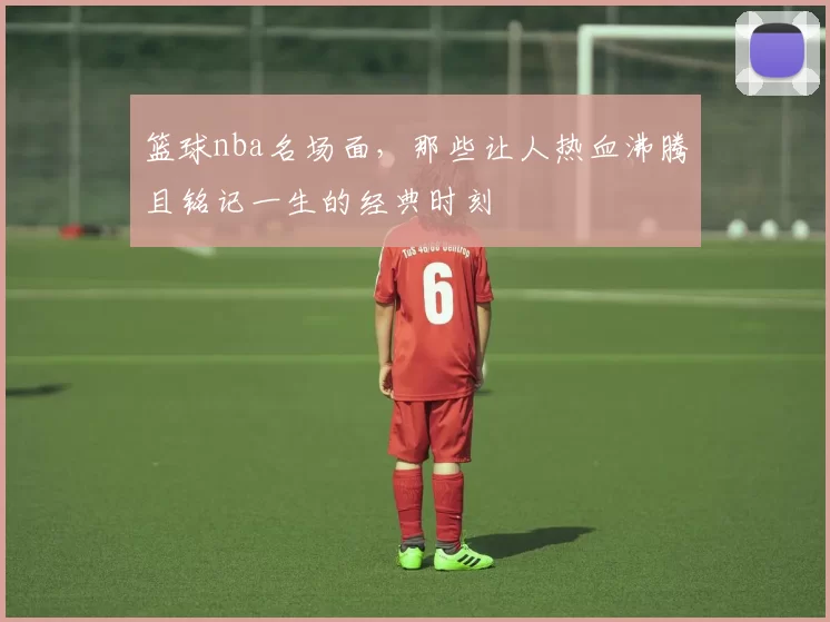 篮球nba名场面，那些让人热血沸腾且铭记一生的经典时刻
