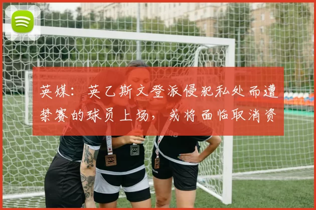 英媒:英乙斯文登派侵犯私处而遭禁赛的球员上场,或将面临取消资格处罚