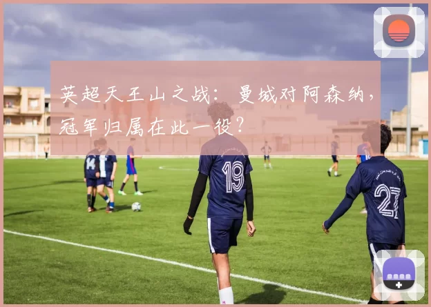 英超天王山之战：曼城对阿森纳，冠军归属在此一役？