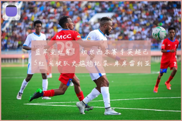 蓝军变红军！切尔西本赛季英超已5红 或破队史尴尬纪录_库库雷利亚_染红_球员