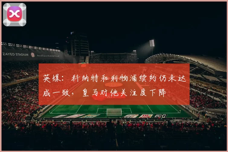 英媒：科纳特和利物浦续约仍未达成一致，皇马对他关注度下降