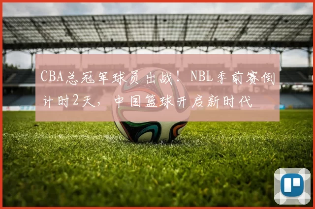 CBA总冠军球员出战！NBL季前赛倒计时2天，中国篮球开启新时代