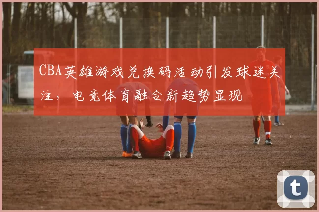CBA英雄游戏兑换码活动引发球迷关注,电竞体育融合新趋势显现