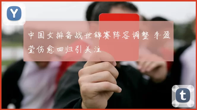 中国女排备战世锦赛阵容调整 李盈莹伤愈回归引关注