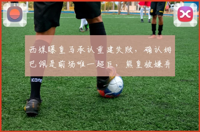 西媒曝皇马承认重建失败，确认姆巴佩是前场唯一超巨，熊皇被嫌弃