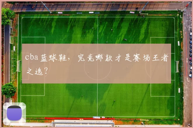 cba蓝球鞋，究竟哪款才是赛场王者之选？