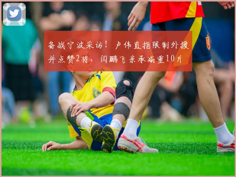 备战宁波采访！卢伟直指限制外援并点赞2将，闫鹏飞亲承减重10斤