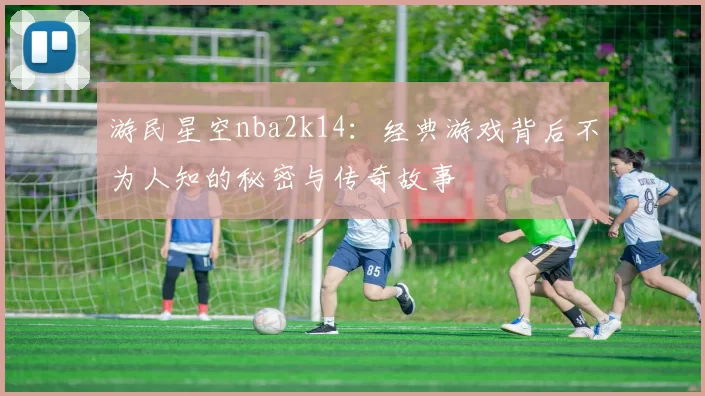 游民星空nba2k14：经典游戏背后不为人知的秘密与传奇故事
