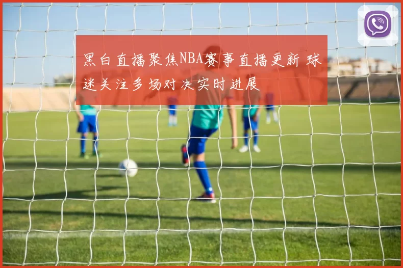 黑白直播聚焦NBA赛事直播更新 球迷关注多场对决实时进展