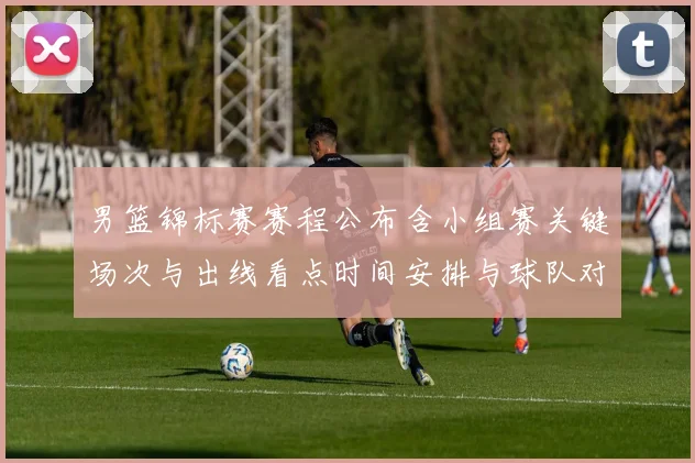 男篮锦标赛赛程公布含小组赛关键场次与出线看点时间安排与球队对比