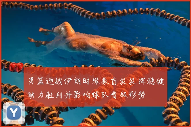 男篮迎战伊朗时绿象首发发挥稳健助力胜利并影响球队晋级形势