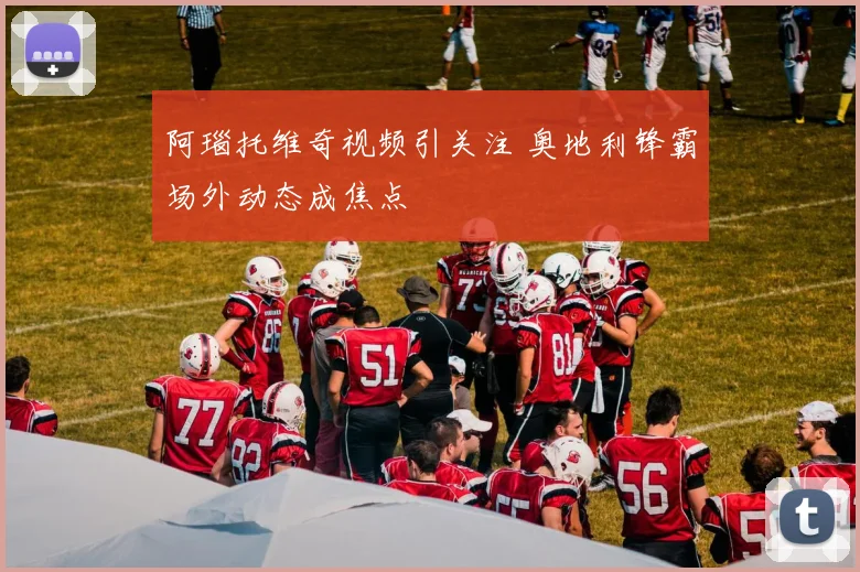 阿瑙托维奇视频引关注 奥地利锋霸场外动态成焦点