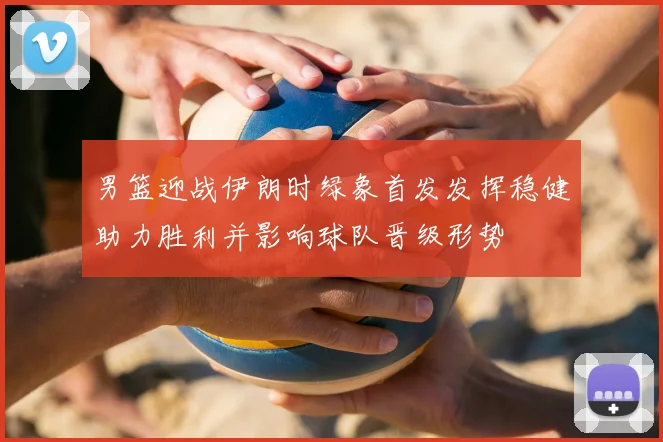 男篮迎战伊朗时绿象首发发挥稳健助力胜利并影响球队晋级形势