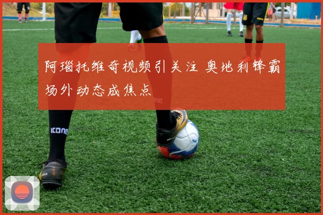 阿瑙托维奇视频引关注 奥地利锋霸场外动态成焦点