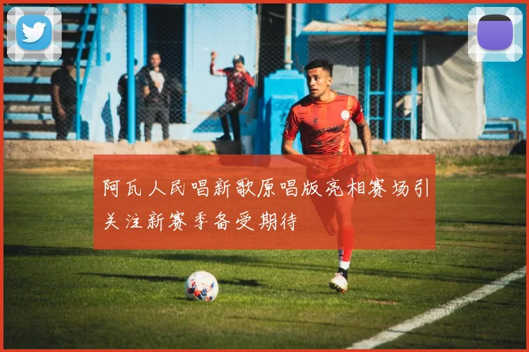 阿瓦人民唱新歌原唱版亮相赛场引关注新赛季备受期待