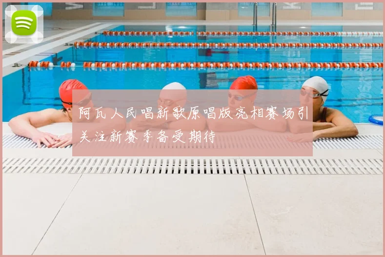 阿瓦人民唱新歌原唱版亮相赛场引关注新赛季备受期待